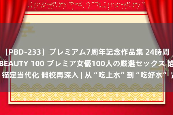 【PBD-233】プレミアム7周年記念作品集 24時間 PREMIUM STYLISH BEAUTY 100 プレミア女優100人の厳選セックス 锚定当代化 雠校再深入 | 从“吃上水”到“吃好水” 贤人水利解民忧_大皖新闻 | 安徽网