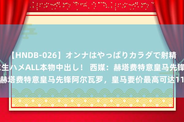 【HNDB-026】オンナはやっぱりカラダで射精する 厳選美巨乳ボディに生ハメALL本物中出し！ 西媒：赫塔费特意皇马先锋阿尔瓦罗，皇马要价最高可达1100万欧