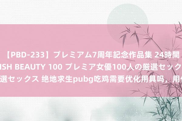 【PBD-233】プレミアム7周年記念作品集 24時間 PREMIUM STYLISH BEAUTY 100 プレミア女優100人の厳選セックス 绝地求生pubg吃鸡需要优化用具吗，用什么优化用具好？我知谈。