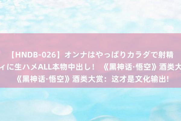 【HNDB-026】オンナはやっぱりカラダで射精する 厳選美巨乳ボディに生ハメALL本物中出し！ 《黑神话·悟空》酒类大赏：这才是文化输出!