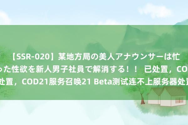 【SSR-020】某地方局の美人アナウンサーは忙し過ぎて溜まりまくった性欲を新人男子社員で解消する！！ 已处置，COD21服务召唤21 Beta测试连不上服务器处置决议共享
