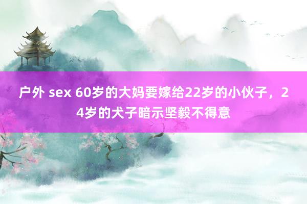 户外 sex 60岁的大妈要嫁给22岁的小伙子，24岁的犬子暗示坚毅不得意