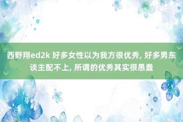 西野翔ed2k 好多女性以为我方很优秀， 好多男东谈主配不上， 所谓的优秀其实很愚蠢