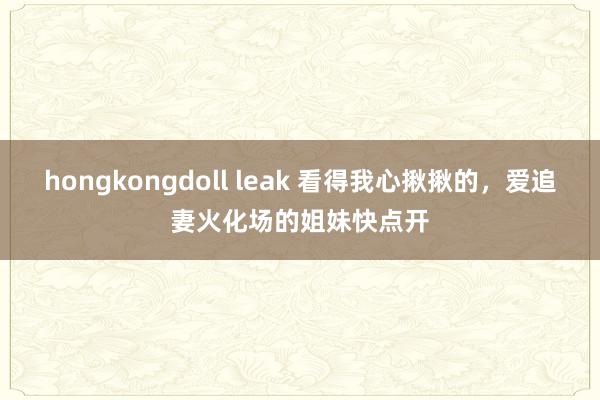 hongkongdoll leak 看得我心揪揪的，爱追妻火化场的姐妹快点开