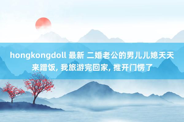 hongkongdoll 最新 二婚老公的男儿儿媳天天来蹭饭， 我旅游完回家， 推开门愣了