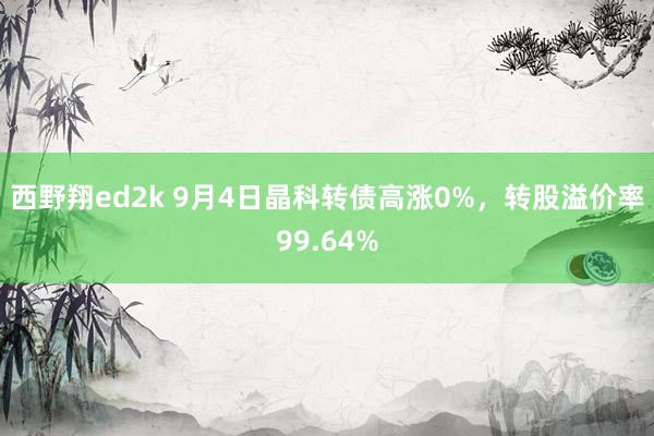 西野翔ed2k 9月4日晶科转债高涨0%，转股溢价率99.64%