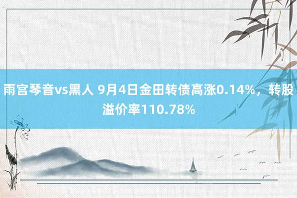 雨宫琴音vs黑人 9月4日金田转债高涨0.14%，转股溢价率110.78%