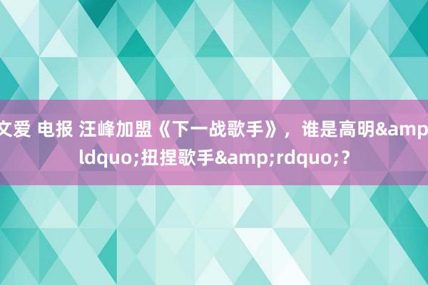 文爱 电报 汪峰加盟《下一战歌手》，谁是高明&ldquo;扭捏歌手&rdquo;？