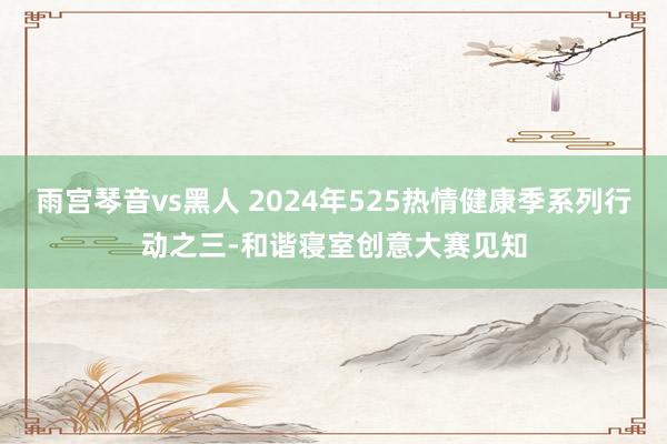 雨宫琴音vs黑人 2024年525热情健康季系列行动之三-和谐寝室创意大赛见知