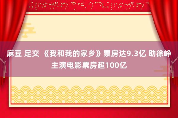 麻豆 足交 《我和我的家乡》票房达9.3亿 助徐峥主演电影票房超100亿