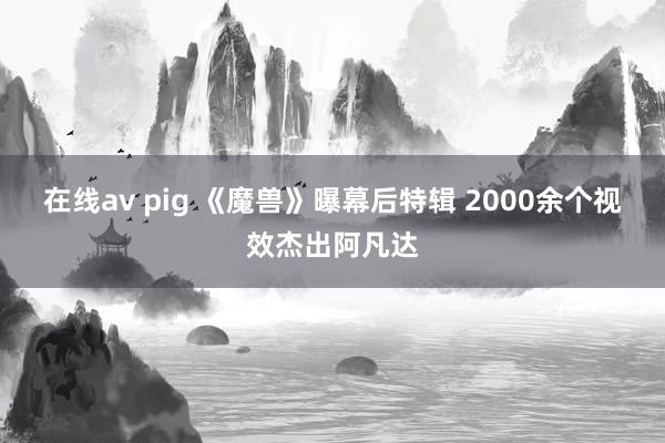 在线av pig 《魔兽》曝幕后特辑 2000余个视效杰出阿凡达