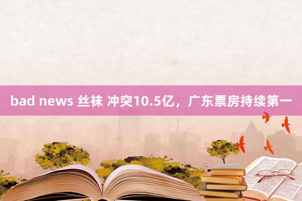 bad news 丝袜 冲突10.5亿，广东票房持续第一