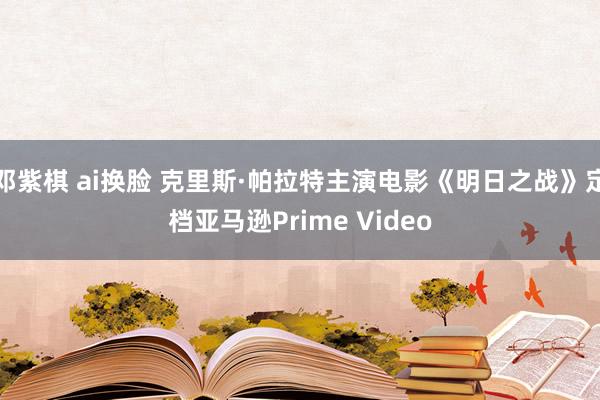 邓紫棋 ai换脸 克里斯·帕拉特主演电影《明日之战》定档亚马逊Prime Video