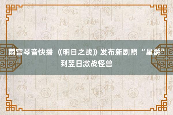 雨宫琴音快播 《明日之战》发布新剧照 “星爵”到翌日激战怪兽