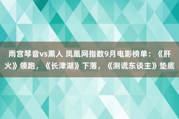 雨宫琴音vs黑人 凤凰网指数9月电影榜单：《肝火》领跑，《长津湖》下落，《测谎东谈主》垫底