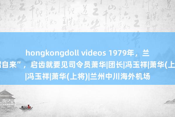 hongkongdoll videos 1979年，兰州军区迎来一位“不招自来”，启齿就要见司令员萧华|团长|冯玉祥|萧华(上将)|兰州中川海外机场