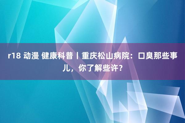 r18 动漫 健康科普丨重庆松山病院：口臭那些事儿，你了解些许？