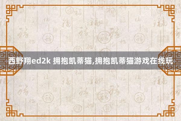 西野翔ed2k 拥抱凯蒂猫，拥抱凯蒂猫游戏在线玩