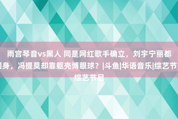 雨宫琴音vs黑人 同是网红歌手确立，刘宇宁丽都回身，冯提莫却靠躯壳博眼球？|斗鱼|华语音乐|综艺节目