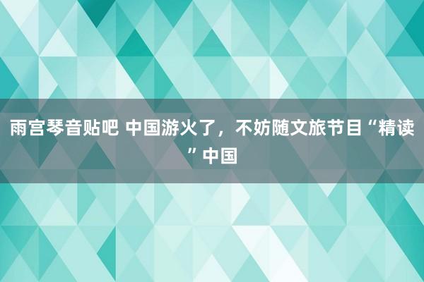 雨宫琴音贴吧 中国游火了，不妨随文旅节目“精读”中国