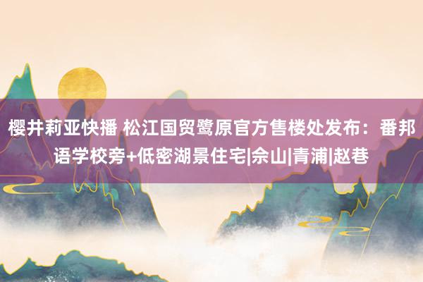 樱井莉亚快播 松江国贸鹭原官方售楼处发布：番邦语学校旁+低密湖景住宅|佘山|青浦|赵巷