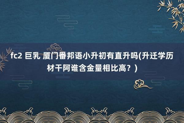 fc2 巨乳 厦门番邦语小升初有直升吗(升迁学历材干阿谁含金量相比高？)