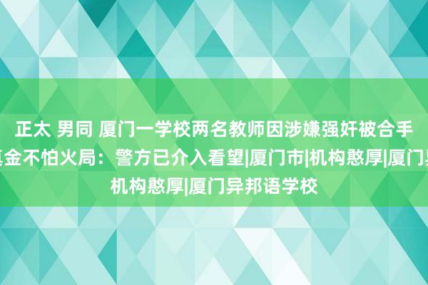 正太 男同 厦门一学校两名教师因涉嫌强奸被合手？当地锤真金不怕火局：警方已介入看望|厦门市|机构憨厚|厦门异邦语学校