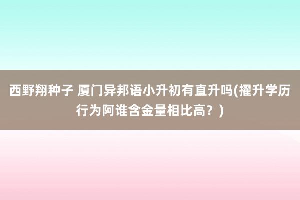 西野翔种子 厦门异邦语小升初有直升吗(擢升学历行为阿谁含金量相比高？)