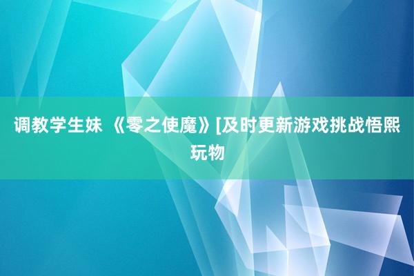 调教学生妹 《零之使魔》[及时更新游戏挑战悟熙玩物