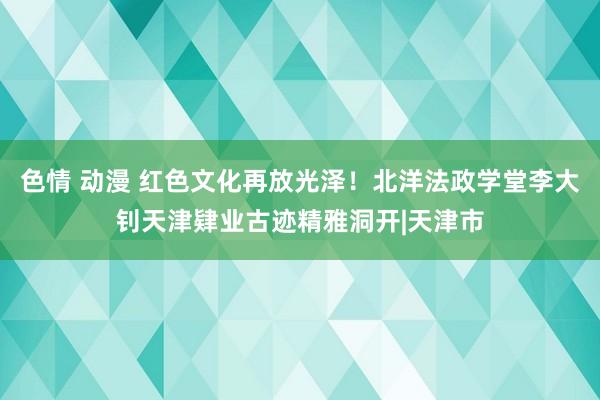 色情 动漫 红色文化再放光泽！北洋法政学堂李大钊天津肄业古迹精雅洞开|天津市